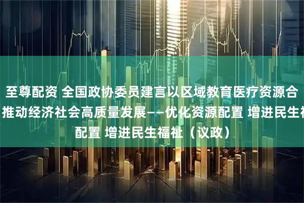 至尊配资 全国政协委员建言以区域教育医疗资源合理高效配置 推动经济社会高质量发展——优化资源配置 增进民生福祉（议政）