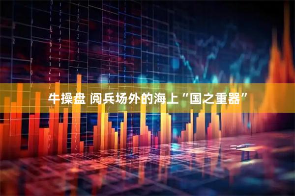 牛操盘 阅兵场外的海上“国之重器”
