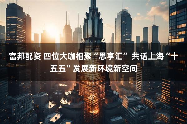 富邦配资 四位大咖相聚“思享汇” 共话上海“十五五”发展新环境新空间
