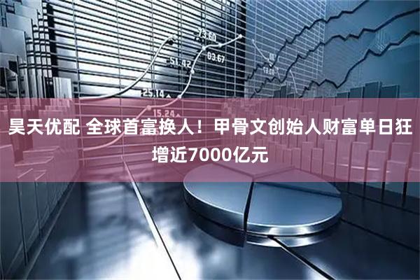 昊天优配 全球首富换人！甲骨文创始人财富单日狂增近7000亿元