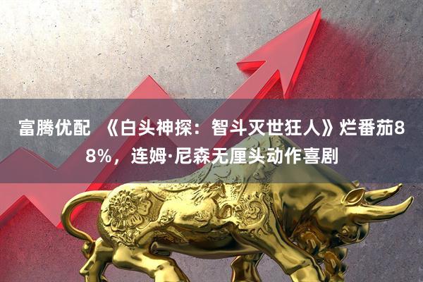 富腾优配  《白头神探：智斗灭世狂人》烂番茄88%，连姆·尼森无厘头动作喜剧
