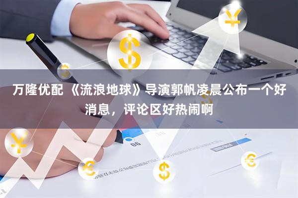 万隆优配 《流浪地球》导演郭帆凌晨公布一个好消息，评论区好热闹啊