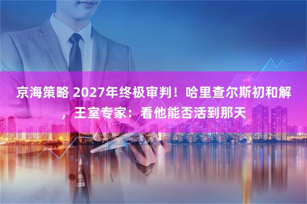 京海策略 2027年终极审判！哈里查尔斯初和解，王室专家：看他能否活到那天