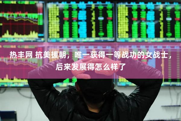 热丰网 抗美援朝，唯一获得一等战功的女战士，后来发展得怎么样了