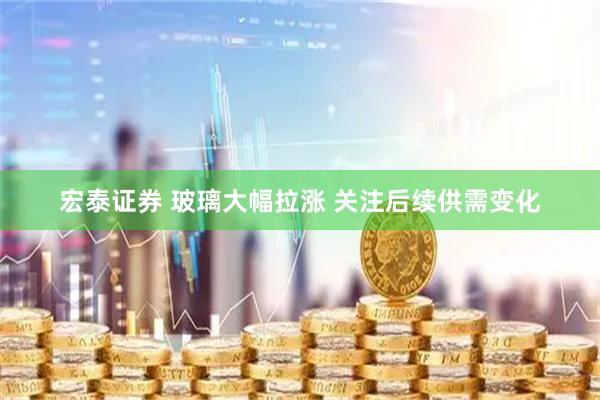宏泰证券 玻璃大幅拉涨 关注后续供需变化