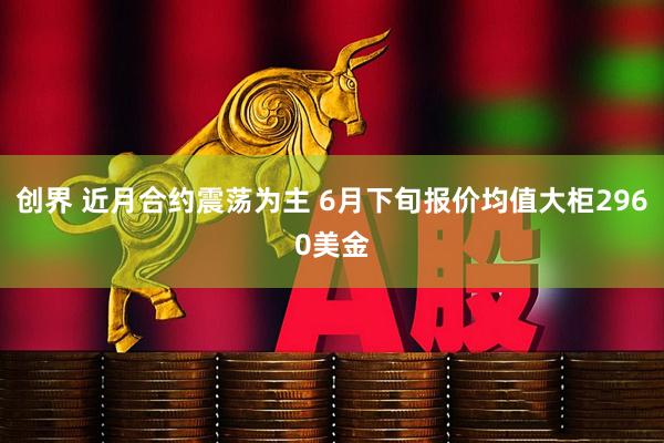 创界 近月合约震荡为主 6月下旬报价均值大柜2960美金