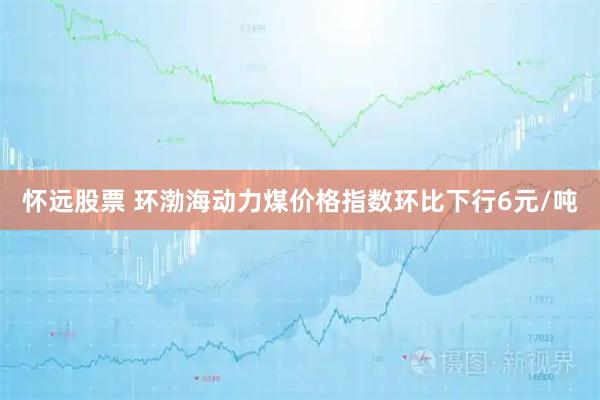 怀远股票 环渤海动力煤价格指数环比下行6元/吨