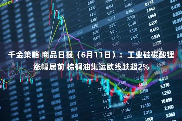 千金策略 商品日报（6月11日）：工业硅碳酸锂涨幅居前 棕榈油集运欧线跌超2%
