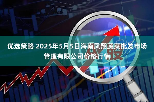 优选策略 2025年5月5日海南凤翔蔬菜批发市场管理有限公司价格行情