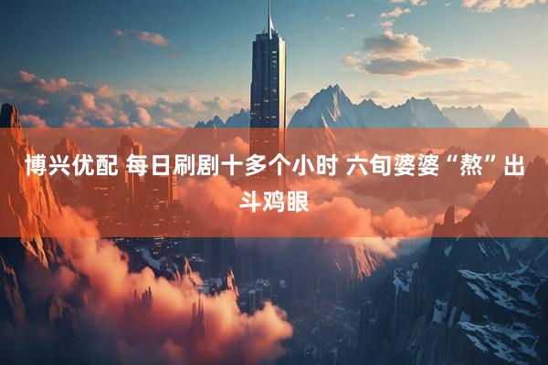 博兴优配 每日刷剧十多个小时 六旬婆婆“熬”出斗鸡眼