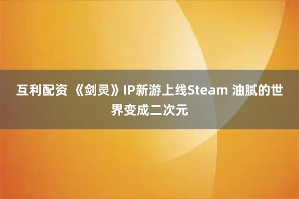 互利配资 《剑灵》IP新游上线Steam 油腻的世界变成二次元