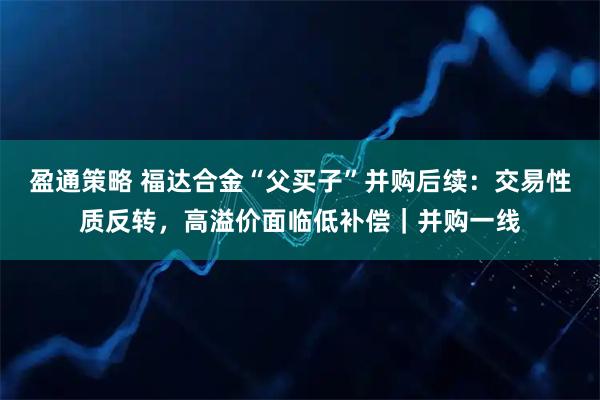 盈通策略 福达合金“父买子”并购后续：交易性质反转，高溢价面临低补偿｜并购一线
