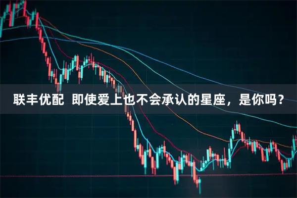 联丰优配  即使爱上也不会承认的星座，是你吗？