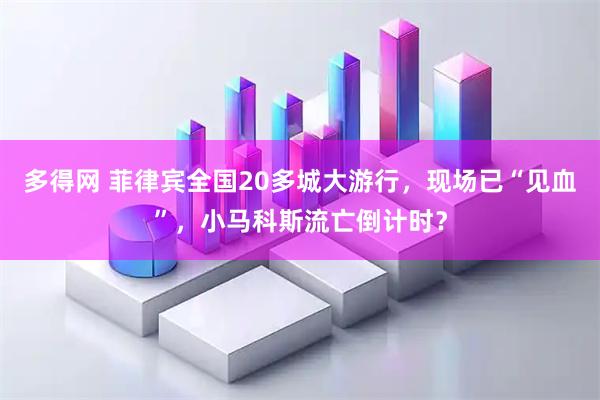 多得网 菲律宾全国20多城大游行，现场已“见血”，小马科斯流亡倒计时？