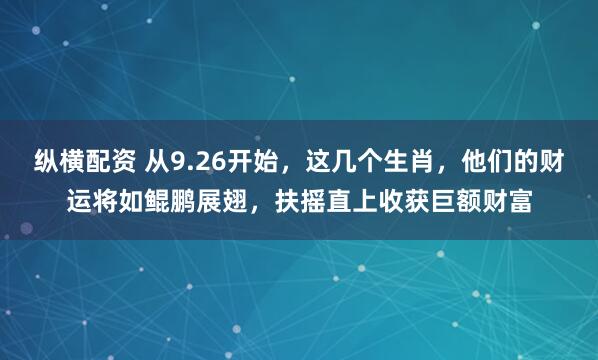 纵横配资 从9.26开始，这几个生肖，他们的财运将如鲲鹏展翅，扶摇直上收获巨额财富