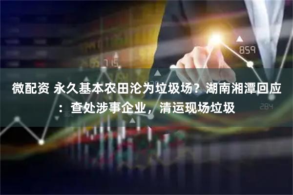 微配资 永久基本农田沦为垃圾场？湖南湘潭回应：查处涉事企业，清运现场垃圾