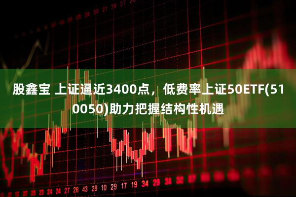 股鑫宝 上证逼近3400点，低费率上证50ETF(510050)助力把握结构性机遇