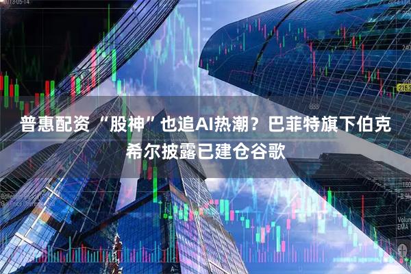 普惠配资 “股神”也追AI热潮？巴菲特旗下伯克希尔披露已建仓谷歌