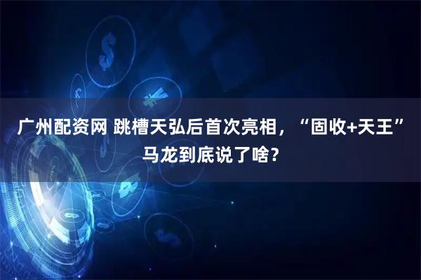 广州配资网 跳槽天弘后首次亮相，“固收+天王”马龙到底说了啥？