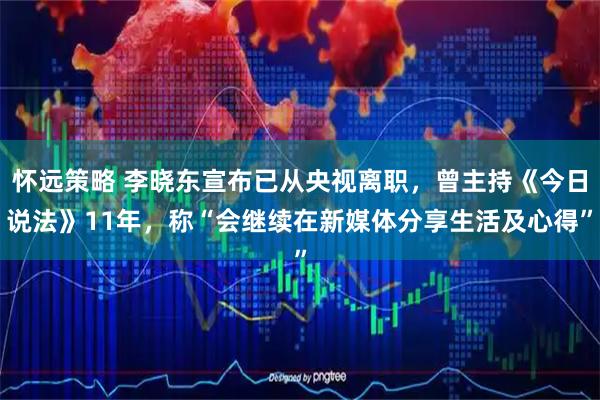 怀远策略 李晓东宣布已从央视离职,曾主持《今日说法》11年,称“会继续在新媒体分享生活及心得”
