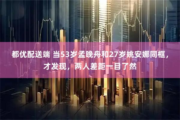 都优配送端 当53岁孟晚舟和27岁姚安娜同框，才发现，两人差距一目了然