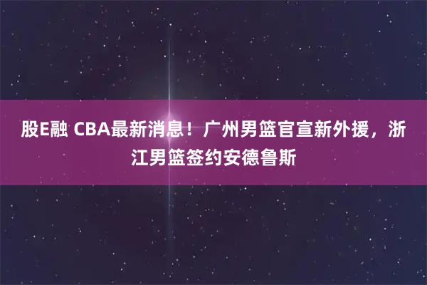 股E融 CBA最新消息！广州男篮官宣新外援，浙江男篮签约安德鲁斯