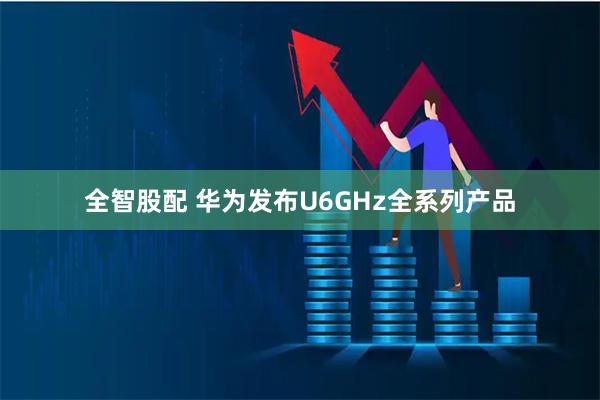 全智股配 华为发布U6GHz全系列产品