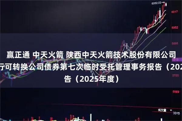 赢正通 中天火箭 陕西中天火箭技术股份有限公司公开发行可转换公司债券第七次临时受托管理事务报告（2025年度）