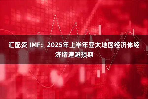 汇配资 IMF：2025年上半年亚太地区经济体经济增速超预期
