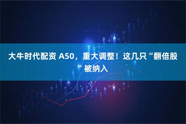 大牛时代配资 A50,重大调整!这几只“翻倍股”被纳入