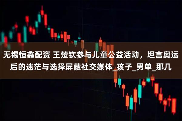 无锡恒鑫配资 王楚钦参与儿童公益活动,坦言奥运后的迷茫与选择屏蔽社交媒体_孩子_男单_那几