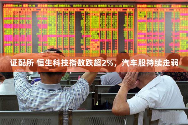 证配所 恒生科技指数跌超2%，汽车股持续走弱