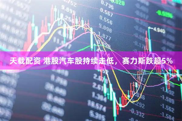 天载配资 港股汽车股持续走低，赛力斯跌超5%