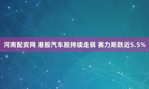 河南配资网 港股汽车股持续走弱 赛力斯跌近5.5%