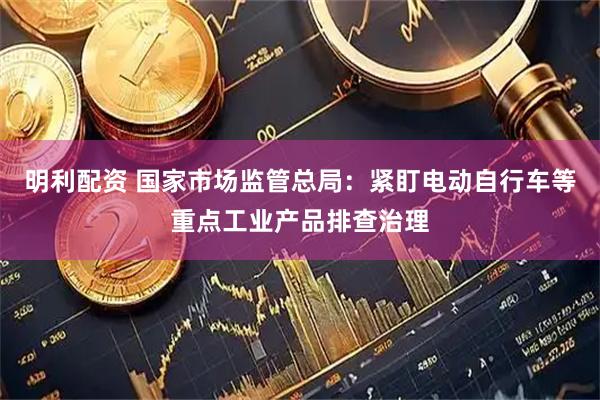 明利配资 国家市场监管总局：紧盯电动自行车等重点工业产品排查治理