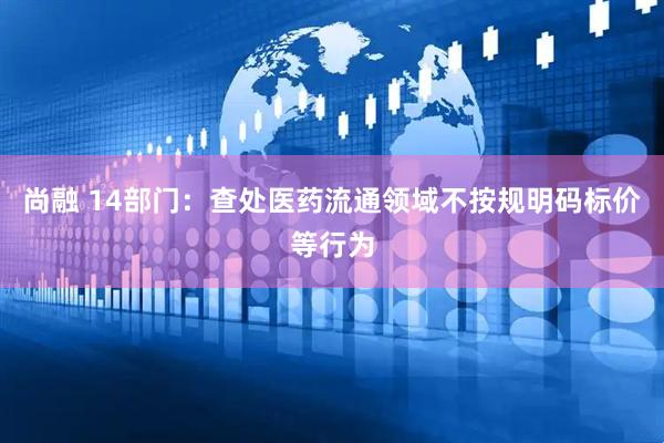 尚融 14部门：查处医药流通领域不按规明码标价等行为